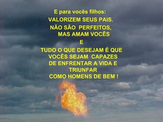 E para vocês filhos:  
VALORIZEM SEUS PAIS. 
NÃO SÃO  PERFEITOS, 
MAS AMAM VOCÊS
E
 TUDO O QUE DESEJAM É QUE 
VOCÊS SEJAM  CAPAZES 
DE ENFRENTAR A VIDA E 
TRIUNFAR 
COMO HOMENS DE BEM !
 