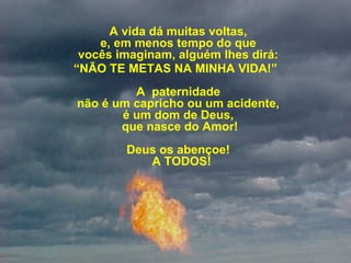 A vida dá muitas voltas, 
e, em menos tempo do que 
vocês imaginam, alguém lhes dirá: 
“NÃO TE METAS NA MINHA VIDA!”
A  paternidade 
não é um capricho ou um acidente, 
é um dom de Deus, 
que nasce do Amor!
Deus os abençoe! 
 A TODOS!
 