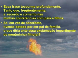 • Essa frase tocou-me profundamente.
Tanto que, freqüentemente,
a recordo e comento nas
minhas conferências com pais e filhos.
• Se, em vez de sacerdote,
tivesse optado por ser pai de família,
o que diria ante essa exclamação impertinente
de meu(minha) filho(a)?
 