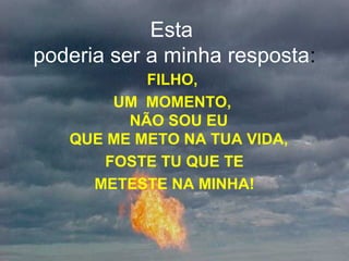 Esta
poderia ser a minha resposta:
FILHO,
UM MOMENTO,
NÃO SOU EU
QUE ME METO NA TUA VIDA,
FOSTE TU QUE TE
METESTE NA MINHA!
 