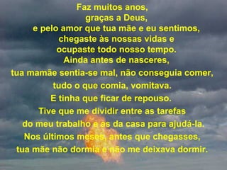 Faz muitos anos,
graças a Deus,
e pelo amor que tua mãe e eu sentimos,
chegaste às nossas vidas e
ocupaste todo nosso tempo.
Ainda antes de nasceres,
tua mamãe sentia-se mal, não conseguia comer,
tudo o que comia, vomitava.
E tinha que ficar de repouso.
Tive que me dividir entre as tarefas
do meu trabalho e as da casa para ajudá-la.
Nos últimos meses, antes que chegasses,
tua mãe não dormia e não me deixava dormir.
 