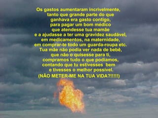  
Os gastos aumentaram incrivelmente, 
tanto que grande parte do que 
ganhava era gasto contigo, 
para pagar um bom médico 
que atendesse tua mamãe 
e a ajudasse a ter uma gravidez saudável, 
em medicamentos, na maternidade, 
em comprar-te todo um guarda-roupa etc. 
Tua mãe não podia ver nada de bebê, 
que não o quisesse para ti, 
compramos tudo o que podíamos, 
contando que tu estivesses  bem    
e tivesses o melhor possível.
(NÃO METER-ME NA TUA VIDA?!!!!!)
 