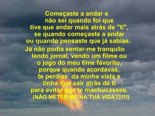 Começaste a andar e 
não sei quando foi que 
tive que andar mais atrás de "ti", 
se quando começaste a andar 
ou quando pensaste que já sabias.  
Já não podia sentar-me tranquilo   
lendo jornal, vendo um filme ou 
o jogo do meu time favorito, 
porque quando acordavas, 
te perdias  da minha vista e 
tinha que sair atrás de ti 
para evitar que te machucasses. 
 (NÃO METER-ME NA TUA VIDA?!!!!!)
 