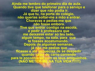           
Ainda me lembro do primeiro dia de aula.  
Quando tive que telefonar para o serviço e
 dizer que não podia ir.
Já que tu, na porta do colégio, 
não querias soltar-me a mão e entrar.
Choravas e pedias-me que 
não fosse embora.
Tive que entrar contigo na escola, 
e pedir à professora que 
me deixasse estar ao teu lado, 
algum tempo, na sala, para  que 
te fosses acostumando.  
Depois de algumas semanas, 
 já não me pedias que 
ficasse e até esquecias de se despedir 
quando saías do carro correndo 
para te encontrares com os teus amiguinhos.
 (NÃO METER-ME NA TUA VIDA?!!!!!)
 