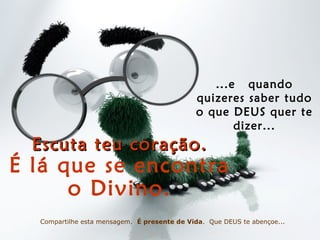 ...e quando
quizeres saber tudo
o que DEUS quer te
dizer...
Escuta teu coração.Escuta teu coração.
É lá que se encontra
o Divino.
Compartilhe esta mensagem. É presente de Vida. Que DEUS te abençoe...
 