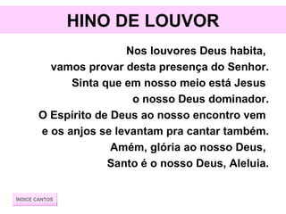 HINO DE LOUVOR Nos louvores Deus habita,  vamos provar desta presença do Senhor. Sinta que em nosso meio está Jesus  o nosso Deus dominador. O Espírito de Deus ao nosso encontro vem  e os anjos se levantam pra cantar também. Amém, glória ao nosso Deus,  Santo é o nosso Deus, Aleluia. ÍNDICE CANTOS 