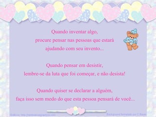 Quando inventar algo, procure pensar nas pessoas que estará ajudando com seu invento... Quando pensar em desistir, lembre-se da luta que foi começar, e não desista! Quando quiser se declarar a alguém, faça isso sem medo do que esta pessoa pensará de você...