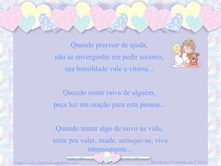 Quando precisar de ajuda, não se envergonhe em pedir socorro, sua humildade vale a vitória... Quando sentir raiva de alguém, peça luz em oração para esta pessoa... Quando tentar algo de novo na vida, tente pra valer, mude, arrisque-se, viva intensamente...