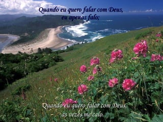 Quando eu quero falar com Deus,Quando eu quero falar com Deus,
eu apenas falo;eu apenas falo;
Quando eu quero falar com Deus,Quando eu quero falar com Deus,
as vezes me calo.as vezes me calo.
 