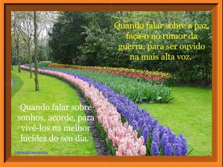 Quando falar sobre a paz, faça-o no rumor da guerra, para ser ouvido na mais alta voz.  Quando falar sobre sonhos, acorde, para vivê-los na melhor lucidez do seu dia.  