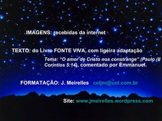 IMAGENS: recebidas da internet TEXTO: do Livro FONTE VIVA, com ligeira adaptação Tema: “O amor de Cristo nos constrange” (Paulo (II Coríntios 5:14 ), comentado por Emmanuel.  FORMATAÇÃO: J. Meirelles  [email_address]   Site:  www.jmeirelles.wordpress.com 
