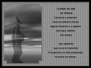CUANDO ME AMÈ DE VERDAD Comencè a entender  Como es ofensivo forzar  alguna situaciòn o a alguien  solo para realizar  mis deseos aùn sabiendo que no es el momento  O la persona no está preparada,  inclusive yo mismo.  