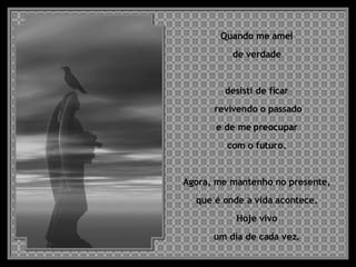 Quando me amei  de verdade  desisti de ficar  revivendo o passado e de me preocupar  com o futuro.  Agora, me mantenho no presente,  que é onde a vida acontece.  Hoje vivo  um dia de cada vez.  
