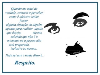 Quando me amei de verdade, comecei a perceber como é ofensivo tentar forçar  alguma situação ou alguém apenas para realizar  aquilo que desejo,  mesmo sabendo que não é o momento ou a pessoa não está preparada,  inclusive eu mesmo.  Hoje sei que o nome disso é...  Respeito.  