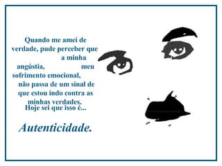 Quando me amei de verdade, pude perceber que  a minha angústia,  meu sofrimento emocional,  não passa de um sinal de que estou indo contra as minhas verdades.   Hoje sei que isso é...   Autenticidade.   