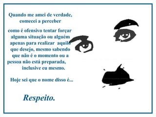Quando me amei de verdade, comecei a perceber como é ofensivo tentar forçar  alguma situação ou alguém apenas para realizar  aquilo que desejo, mesmo sabendo que não é o momento ou a pessoa não está preparada,  inclusive eu mesmo.  Hoje sei que o nome disso é...   Respeito.  