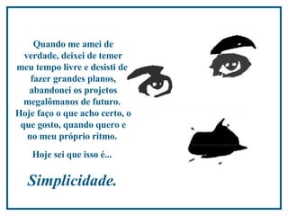 Quando me amei de verdade, deixei de temer meu tempo livre e desisti de  fazer grandes planos, abandonei os projetos megalômanos de futuro.  Hoje faço o que acho certo, o que gosto, quando quero e no meu próprio ritmo.  Hoje sei que isso é...  Simplicidade.  