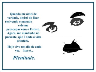 Quando me amei de verdade, desisti de ficar revivendo o passado  e de me  preocupar com o Futuro. Agora, me mantenho no presente,  que é onde a vida acontece.  Hoje vivo um dia de cada vez.  Isso é...  Plenitude.  