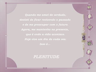 Quando me amei de verdade,
desisti de ficar revivendo o passado
  e de me preocupar com o futuro.
 Agora, me mantenho no presente,
    que é onde a vida acontece.
   Hoje vivo um dia de cada vez.
              Isso é...



         PLENITUDE
 
