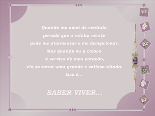 Quando me amei de verdade,
      percebi que a minha mente
 pode me atormentar e me decepcionar.
        Mas quando eu a coloco
       a serviço do meu coração,
ela se torna uma grande e valiosa aliada.
                Isso é...



        SABER VIVER...
 