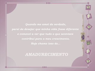 Quando me amei de verdade,
parei de desejar que minha vida fosse diferente
   e comecei a ver que tudo o que acontece
      contribui para o meu crescimento.
             Hoje chamo isso de...



         AMADURECIMENTO
 