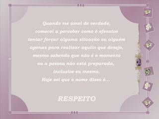 Quando me amei de verdade,
  comecei a perceber como é ofensivo
tentar forçar alguma situação ou alguém
apenas para realizar aquilo que desejo,
 mesmo sabendo que não é o momento
   ou a pessoa não está preparada,
          inclusive eu mesmo.
     Hoje sei que o nome disso é...



           RESPEITO
 