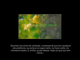 Quando me amei de verdade, compreendi que em qualquer circunstância, eu estava no lugar certo, na hora certa, no momento exato. E, então, pude relaxar. Hoje sei que isso tem nome...  a u t o  -  e s t i m a 