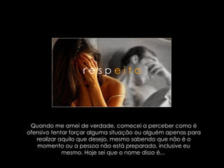 Quando me amei de verdade, comecei a perceber como é ofensivo tentar forçar alguma situação ou alguém apenas para realizar aquilo que desejo, mesmo sabendo que não é o momento ou a pessoa não está preparada, inclusive eu mesmo. Hoje sei que o nome disso é...  r e s p  e i t o 