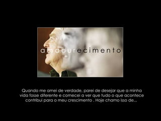 Quando me amei de verdade, parei de desejar que a minha vida fosse diferente e comecei a ver que tudo o que acontece contribui para o meu crescimento . Hoje chamo isso de...  a m a d u r  e c i m e n t o  