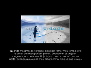 Quando me amei de verdade, deixei de temer meu tempo livre e desisti de fazer grandes planos, abandonei os projetos megalômanos de futuro. Hoje faço o que acho certo, o que gosto, quando quero e no meu próprio ritmo. Hoje sei que isso é...  s i m p l i   c i d a d e   