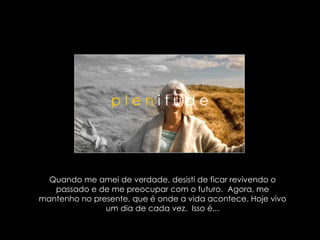 Quando me amei de verdade, desisti de ficar revivendo o passado e de me preocupar com o futuro.  Agora, me mantenho no presente, que é onde a vida acontece. Hoje vivo um dia de cada vez.  Isso é... p l e n  i t u d e 
