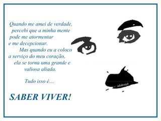 Quando me amei de verdade, percebi que a minha mente pode me atormentar  e me decepcionar.  Mas quando eu a coloco a serviço do meu coração,  ela se torna uma grande e valiosa aliada.  Tudo isso é....  SABER VIVER!  