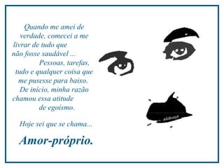 Quando me amei de verdade, comecei a me livrar de tudo que  não fosse saudável ...  Pessoas, tarefas, tudo e qualquer coisa que me pusesse para baixo.  De início, minha razão chamou essa atitude  de egoísmo.  Hoje sei que se chama...  Amor-próprio.  