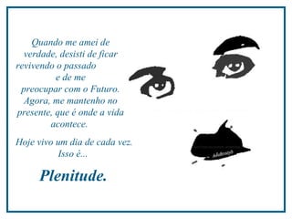 Quando me amei de verdade, desisti de ficar revivendo o passado  e de me  preocupar com o Futuro. Agora, me mantenho no presente,  que é onde a vida acontece.  Hoje vivo um dia de cada vez. Isso é...  Plenitude.  