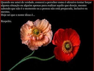 Quando me amei de verdade, comecei a perceber como é ofensivo tentar forçar alguma situação ou alguém apenas para realizar aquilo que desejo, mesmo sabendo que não é o momento ou a pessoa não está preparada, inclusive eu mesmo. Hoje sei que o nome disso é...  Respeito. 