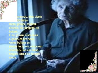 Eu os entendo, eles vivem o mundo deles. Ríem, gritam, sonham, choram, se abraçam, se beijam. E eu, já nem sinto mais o gosto de um beijo. Antes beijava os pequeninos, era um prazer enorme tê-los em meus braços, como se fossem meus.  