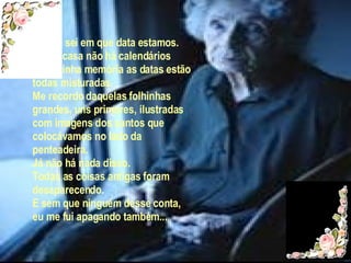 Já não sei em que data estamos. Lá em casa não há calendários e na minha memória as datas estão todas misturadas. Me recordo daquelas folhinhas grandes, uns primores, ilustradas com imagens dos santos que colocávamos no lado da penteadeira. Já não há nada disso.  Todas as coisas antigas foram desaparecendo. E sem que ninguém desse conta, eu me fui apagando também... 