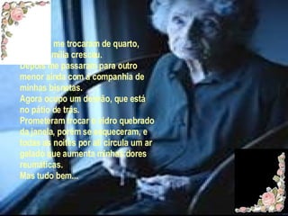 Primeiro me trocaram de quarto, pois a família cresceu. Depois me passaram para outro menor ainda com a companhia de minhas bisnetas. Agora ocupo um desvão, que está no pátio de trás. Prometeram trocar o vidro quebrado da janela, porém se esqueceram, e todas as noites por ali circula um ar gelado que aumenta minhas dores reumáticas. Mas tudo bem... 