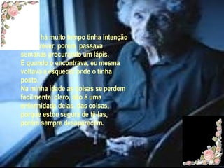 Desde há muito tempo tinha intenção de escrever, porém  passava semanas procurando um lápis. E quando o encontrava, eu mesma voltava a esquecer onde o tinha posto. Na minha idade as coisas se perdem facilmente: claro, não é uma enfermidade delas, das coisas, porque estou segura de tê-las, porém sempre desaparecem. 