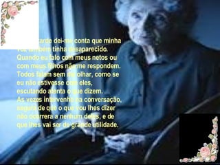 Noutra tarde dei-me conta que minha voz também tinha desaparecido. Quando eu falo com meus netos ou com meus filhos não me respondem. Todos falam sem me olhar, como se eu não estivesse com eles, escutando atenta o que dizem. As vezes intervenho na conversação, segura de que o que vou lhes dizer não ocorrera a nenhum deles, e de que lhes vai ser de grande utilidade .  