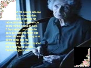 Porém não me ouvem, não me olham, não me respondem. Então cheia de tristeza me retiro para meu quarto e vou beber minha xícara de café. E faço assim, de propósito, para que compreendam que estou aborrecida, para que se dêem conta que me entristecem e venham  buscar-me e me peçam perdão … Porém ninguém vem.... 