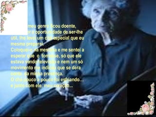 Quando meu genro ficou doente, pensei ter a oportunidade de ser-lhe útil, lhe levei um chá especial que eu mesma preparei. Coloquei-o na mesinha e me sentei a esperar que  o  tomasse, só que ele estava vendo televisão e nem um só movimento me indicou que se dera conta  da minha presença. O chá pouco a pouco foi esfriando… e junto com ele, meu coração... 