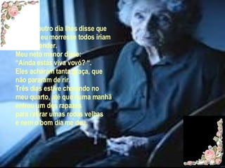 Então noutro dia lhes disse que  quando  eu morresse todos iriam se arrepender. Meu neto menor disse: “ Ainda estás viva vovó? “. Eles acharam tanta graça, que não pararam de rir. Três días estive chorando no meu quarto, até que numa manhã entrou um dos rapazes para retirar umas rodas velhas e nem o bom dia me deu. 