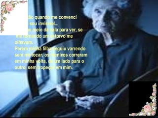 Foi então quando me convencí de que sou invisível... Parei no meio da sala para ver, se me tornando um estorvo me  olhavam. Porém minha filha seguiu varrendo  sem me tocar, os meninos correram em minha volta, de um lado para o outro, sem tropeçar em mim. 