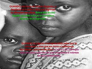 QUANDO,nas horas de íntimo desgosto, o desalento te invadir a alma e as lágrimas te aflorarem aos olhos  Busca-Me: Eu sou Aquele que sabe sufocar-te o pranto e estancar-te as lágrimas;  QUANDO te julgares incompreendido pelos que te circundam e vires que em torno a indiferença recrudesce,  acerca-te de Mim:  eu sou a LUZ,sob cujos raios se claram a pureza de tuas intenções e a nobreza de teus sentimentos; 