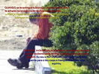 QUANDO se te extinguir o ânimo,as vicissitudes da vida e te achares na eminência de desfalecer,chama-Me:  Eu sou a FORÇA capaz de remover-te as pedras dos caminhos e sobrepor-te às adversidades do mundo; QUANDO, inclementes,te açoitarem os vendavais da sorte e já não souberes onde reclinar a cabeça,corre para junto de Mim:  Eu sou o REFÚGIO,em cujo seio encontrarás guarida para o teu corpo e tranqüilidade para o teu  espírito; 