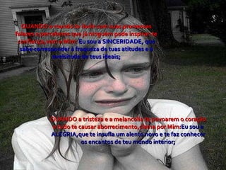 QUANDO o mundo te iludir com suas promessas falazes e perceberes que já ninguém pode inspirar-te confiança,vem a Mim:  Eu sou a SINCERIDADE, que sabe corresponder à fraqueza de tuas atitudes e à exelsitude de teus ideais; QUANDO a tristeza e a melancolia te povoarem o coração e tudo te causar aborrecimento,clama por Mim: Eu sou a ALEGRIA,que te insufla um alento novo e te faz conhecer os encantos de teu mundo interior; 