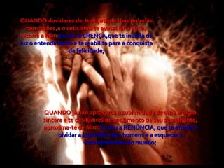 QUANDO duvidares de  tudo,até de tuas próprias convicções,e o ceticismo te avassalar a alma, recorre a Mim: Eu sou a CRENÇA,que te inunda de luz o entendimento e te reabilita para a conquista da felicidade; QUANDO já não aprovares a sublimidade de uma afeição sincera e te desiludires do sentimento de seu semelhante, aproxima-te de Mim: Eu sou a RENÚNCIA, que te ensina a olvidar a ingratidão dos homens e a esquecer a incompreensão do mundo; 