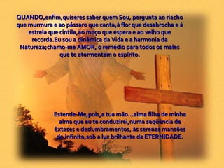 Estende-Me,pois,a tua mão...alma filha de minha alma que eu te conduzirei,numa seqüência de êxtases e deslumbramentos, às serenas mansões do infinito,sob a luz brilhante da ETERNIDADE. QUANDO,enfim,quiseres saber quem Sou, pergunta ao riacho que murmura e ao pássaro que canta,à flor que desabrocha e à estrela que cintila,ao moço que espera e ao velho que recorda.Eu sou a dinâmica da Vida e a harmonia da Natureza;chamo-me AMOR, o remédio para todos os males que te atormentam o espírito. 