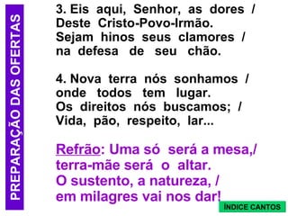 3. Eis aqui, Senhor, as dores / Deste Cristo-Povo-Irmão. Sejam hinos seus clamores / na defesa de seu chão. 4. Nova terra nós sonhamos / onde todos tem lugar. Os direitos nós buscamos; / Vida, pão, respeito, lar... Refrão : Uma só será a mesa,/ terra-mãe será o altar. O sustento, a natureza, / em milagres vai nos dar! PREPARAÇÃO DAS OFERTAS ÍNDICE CANTOS